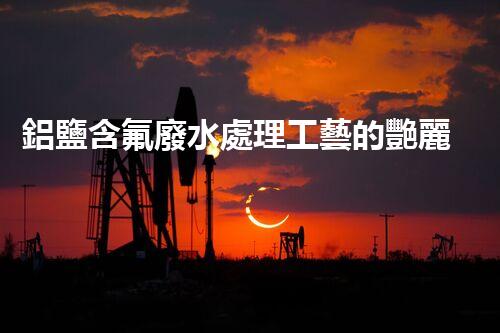 鋁鹽含氟廢水處理工藝的艷麗突破，你明白嗎？